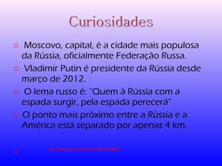 o Moscovo, capital, é a cidade mais populosa 
da Rússia, oficialmente Federação Russa. 
o Vladimir Putin é presidente da Rússia desde 
março de 2012. 
o O lema russo é: “Quem à Rússia com a 
espada surgir, pela espada perecerá” 
o O ponto mais próximo entre a Rússia e a 
América está separado por apenas 4 km. 
o http://www.youtube.com/watch?v=fpnm4Kw6kq4 
 