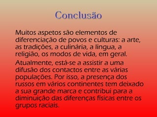Muitos aspetos são elementos de 
diferenciação de povos e culturas: a arte, 
as tradições, a culinária, a língua, a 
religião, os modos de vida, em geral. 
Atualmente, está-se a assistir a uma 
difusão dos contactos entre as várias 
populações. Por isso, a presença dos 
russos em vários continentes tem deixado 
a sua grande marca e contribui para a 
diminuição das diferenças físicas entre os 
grupos raciais. 
 