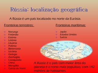 A Rússia é um país localizado no norte da Eurásia. 
Fronteiras terrestres: 
o Noruega 
o Finlândia 
o Estónia 
o Letónia 
o Lituânia 
o Polónia 
o Bielorrússia 
o Ucrânia 
o Geórgia 
o Azerbaijão 
o Cazaquistão 
o China 
o Mongólia 
o Coreia do Norte 
Fronteiras marítimas: 
o Japão 
o Estados Unidos 
o Suécia 
A Rússia é o país com maior área do 
planeta e o nono mais populoso, com 142 
milhões de habitantes. 
 