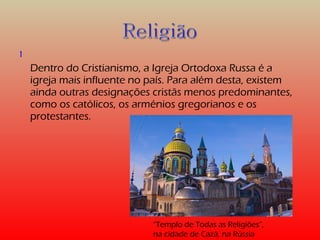 1 
Dentro do Cristianismo, a Igreja Ortodoxa Russa é a 
igreja mais influente no país. Para além desta, existem 
ainda outras designações cristãs menos predominantes, 
como os católicos, os arménios gregorianos e os 
protestantes. 
“Templo de Todas as Religiões”, 
na cidade de Cazã, na Rússia 
 