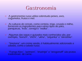 o A gastronomia russa utiliza sobretudo peixes, aves, 
cogumelos, frutos e mel. 
o As culturas de cereais, como centeio, trigo, cevada e milho, 
fornecem os ingredientes para vários tipos de pães, 
panquecas, “kvas”, cerveja e “vodka”. 
o Algumas das sopas e guisados mais conhecidos são, por 
exemplo, “borsch”, “shchi”, “ukha”, “solyanka” e “okroshka”. 
o “Smetana”, um creme azedo, é habitualmente adicionado a 
saladas, como a salada russa. 
o “Frango Kiev”, “pelmeni”, “shashlyk” e “strogonoff” são pratos 
tradicionais de carne. 
 