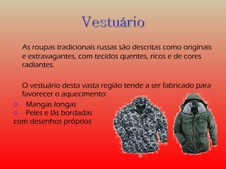 As roupas tradicionais russas são descritas como originais 
e extravagantes, com tecidos quentes, ricos e de cores 
radiantes. 
O vestuário desta vasta região tende a ser fabricado para 
favorecer o aquecimento: 
o Mangas longas 
o Peles e lãs bordadas 
com desenhos próprios 
 