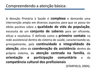 Compreendendo a atenção básica:
A Atenção Primária à Saúde é complexa e demanda uma
intervenção ampla em diversos aspectos para que se possa ter
efeito positivo sobre a qualidade de vida da população,
necessita de um conjunto de saberes para ser eficiente,
eficaz e resolutiva. É definida como o primeiro contato na
rede assistencial dentro do sistema de saúde, caracterizando-se,
principalmente, pela continuidade e integralidade da
atenção, além da coordenação da assistência dentro do
próprio sistema, da atenção centrada na família, da
orientação e participação comunitária e da
competência cultural dos profissionais
(STARFIELD, 2004).
 