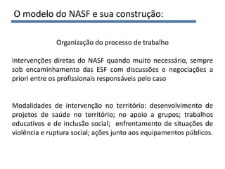 Organização do processo de trabalho
Intervenções diretas do NASF quando muito necessário, sempre
sob encaminhamento das ESF com discussões e negociações a
priori entre os profissionais responsáveis pelo caso
Modalidades de intervenção no território: desenvolvimento de
projetos de saúde no território; no apoio a grupos; trabalhos
educativos e de inclusão social; enfrentamento de situações de
violência e ruptura social; ações junto aos equipamentos públicos.
O modelo do NASF e sua construção:
 