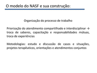 Organização do processo de trabalho
Priorização do atendimento compartilhado e interdisciplinar →
troca de saberes, capacitação e responsabilidades mútuas,
troca de experiências
Metodologias: estudo e discussão de casos e situações,
projetos terapêuticos, orientações e atendimentos conjuntos
O modelo do NASF e sua construção:
 