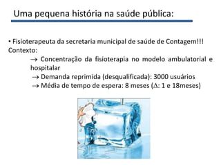 Uma pequena história na saúde pública:
• Fisioterapeuta da secretaria municipal de saúde de Contagem!!!
Contexto:
Concentração da fisioterapia no modelo ambulatorial e
hospitalar
Demanda reprimida (desqualificada): 3000 usuários
Média de tempo de espera: 8 meses ( : 1 e 18meses)
 