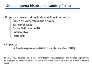 Uma pequena história na saúde pública:
• Projeto de descentralização da reabilitação municipal:
Índice de Vulnerabilidade a Saúde
Territorialização
Disponibilidade de RH
Público-alvo
Protocolo
• Impacto:
fila de espera nos distritos sanitários alvo (30%)
Soares, TBC, Tavares, CF e col. Abordagem Biopsicossocial em Grupos Operativos:
Fisioterapia na Atenção Básica. IV Seminário Internacional de Atenção Primária. Brasília,
2008.
 
