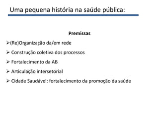 Premissas
(Re)Organização da/em rede
 Construção coletiva dos processos
 Fortalecimento da AB
 Articulação intersetorial
 Cidade Saudável: fortalecimento da promoção da saúde
Uma pequena história na saúde pública:
 