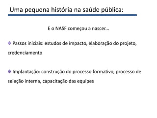 Uma pequena história na saúde pública:
Passos iniciais: estudos de impacto, elaboração do projeto,
credenciamento
Implantação: construção do processo formativo, processo de
seleção interna, capacitação das equipes
E o NASF começou a nascer...
 
