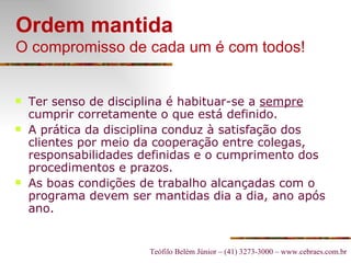 Ordem mantida O compromisso de cada um é com todos! Ter senso de disciplina é habituar-se a  sempre  cumprir corretamente o que está definido. A prática da disciplina conduz à satisfação dos clientes por meio da cooperação entre colegas, responsabilidades definidas e o cumprimento dos procedimentos e prazos. As boas condições de trabalho alcançadas com o programa devem ser mantidas dia a dia, ano após ano. 