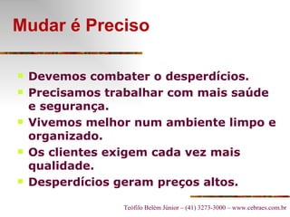 Mudar é Preciso Devemos combater o desperdícios. Precisamos trabalhar com mais saúde e segurança. Vivemos melhor num ambiente limpo e organizado. Os clientes exigem cada vez mais qualidade. Desperdícios geram preços altos. 