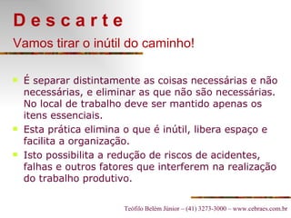 D e s c a r t e Vamos tirar o inútil do caminho!   É separar distintamente as coisas necessárias e não necessárias, e eliminar as que não são necessárias. No local de trabalho deve ser mantido apenas os itens essenciais. Esta prática elimina o que é inútil, libera espaço e facilita a organização. Isto possibilita a redução de riscos de acidentes, falhas e outros fatores que interferem na realização do trabalho produtivo.   