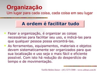 Organização Um lugar para cada coisa, cada coisa em seu lugar Fazer a organização, é organizar as coisas necessárias para facilitar seu uso, e indicá-las para que qualquer pessoa possa encontrá-las. As ferramentas, equipamentos, materiais e objetos devem sistematicamente ser organizados para que sua localização e uso seja o mais fácil e eficiente possível. Com isto há r edução do desperdício de tempo e de movimentação. A ordem é facilitar tudo 