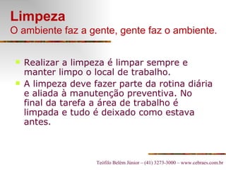 Limpeza O ambiente faz a gente, gente faz o ambiente. Realizar a limpeza é limpar sempre e manter limpo o local de trabalho. A limpeza deve fazer parte da rotina diária e aliada à manutenção preventiva. No final da tarefa a área de trabalho é limpada e tudo é deixado como estava antes.   