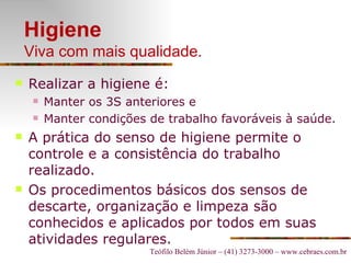 Higiene Viva com mais qualidade. Realizar a higiene é: Manter os 3S anteriores e Manter condições de trabalho favoráveis à saúde. A prática do senso de higiene permite o controle e a consistência do trabalho realizado.  Os procedimentos básicos dos sensos de descarte, organização e limpeza são conhecidos e aplicados por todos em suas atividades regulares.  