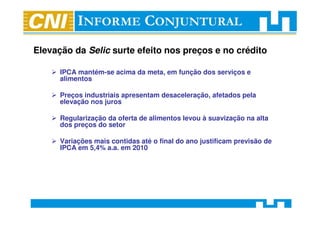 Elevação da Selic surte efeito nos preços e no crédito

      IPCA mantém-se acima da meta, em função dos serviços e
      alimentos

      Preços industriais apresentam desaceleração, afetados pela
      elevação nos juros

      Regularização da oferta de alimentos levou à suavização na alta
      dos preços do setor

      Variações mais contidas até o final do ano justificam previsão de
      IPCA em 5,4% a.a. em 2010
 