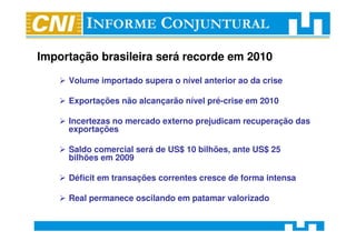 Importação brasileira será recorde em 2010

     Volume importado supera o nível anterior ao da crise

     Exportações não alcançarão nível pré-crise em 2010

     Incertezas no mercado externo prejudicam recuperação das
     exportações

     Saldo comercial será de US$ 10 bilhões, ante US$ 25
     bilhões em 2009

     Déficit em transações correntes cresce de forma intensa

     Real permanece oscilando em patamar valorizado
 