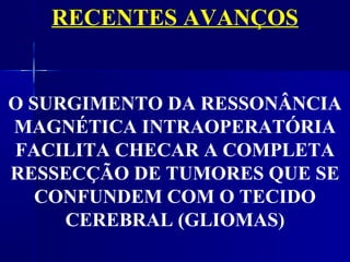 RECENTES AVANÇOS


O SURGIMENTO DA RESSONÂNCIA
MAGNÉTICA INTRAOPERATÓRIA
FACILITA CHECAR A COMPLETA
RESSECÇÃO DE TUMORES QUE SE
   CONFUNDEM COM O TECIDO
     CEREBRAL (GLIOMAS)
 