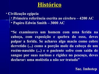 Histórico
• Civilização egípcia
   • Primeira referência escrita ao cérebro – 4200 AC
   • Papiro Edwin Smith – 3000 AC

   “Se examinares um homem com uma ferida na
   cabeça, com exposição e quebra do osso, deves
   palpar a ferida. Se achares algo macio como cobre
   derretido (...) como a porção mole da cabeça de um
   recém-nascido (...) e o paciente sofre com saída de
   sangue por suas narinas e rigidez no pescoço, deves
   declarar: uma moléstia a não ser tratada”

                                         Sac. Imhotep
 