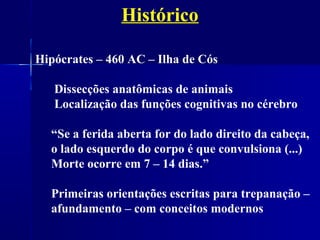 Histórico

Hipócrates – 460 AC – Ilha de Cós

   Dissecções anatômicas de animais
   Localização das funções cognitivas no cérebro

  “Se a ferida aberta for do lado direito da cabeça,
  o lado esquerdo do corpo é que convulsiona (...)
  Morte ocorre em 7 – 14 dias.”

  Primeiras orientações escritas para trepanação –
  afundamento – com conceitos modernos
 