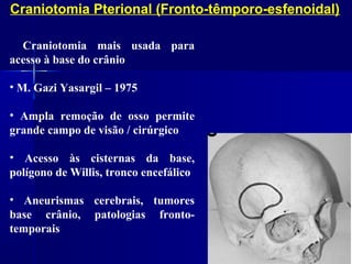 Craniotomia Pterional (Fronto-têmporo-esfenoidal)

• Craniotomia mais usada para
acesso à base do crânio

• M. Gazi Yasargil – 1975

• Ampla remoção de osso permite
grande campo de visão / cirúrgico

• Acesso às cisternas da base,
polígono de Willis, tronco encefálico

• Aneurismas cerebrais, tumores
base crânio, patologias fronto-
temporais
 
