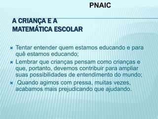 A CRIANÇA E A
MATEMÁTICA ESCOLAR
 Tentar entender quem estamos educando e para
quê estamos educando;
 Lembrar que crianças pensam como crianças e
que, portanto, devemos contribuir para ampliar
suas possibilidades de entendimento do mundo;
 Quando agimos com pressa, muitas vezes,
acabamos mais prejudicando que ajudando.
PNAIC
 