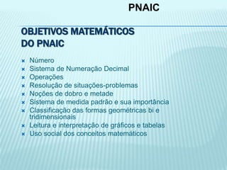 OBJETIVOS MATEMÁTICOS
DO PNAIC
 Número
 Sistema de Numeração Decimal
 Operações
 Resolução de situações-problemas
 Noções de dobro e metade
 Sistema de medida padrão e sua importância
 Classificação das formas geométricas bi e
tridimensionais
 Leitura e interpretação de gráficos e tabelas
 Uso social dos conceitos matemáticos
PNAIC
 