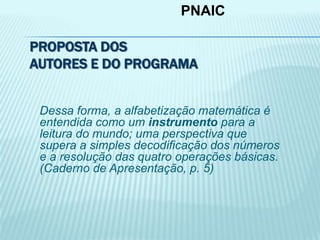 PROPOSTA DOS
AUTORES E DO PROGRAMA
Dessa forma, a alfabetização matemática é
entendida como um instrumento para a
leitura do mundo; uma perspectiva que
supera a simples decodificação dos números
e a resolução das quatro operações básicas.
(Caderno de Apresentação, p. 5)
PNAIC
 