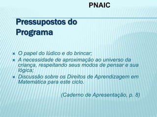 PNAIC
 O papel do lúdico e do brincar;
 A necessidade de aproximação ao universo da
criança, respeitando seus modos de pensar e sua
lógica;
 Discussão sobre os Direitos de Aprendizagem em
Matemática para este ciclo.
(Caderno de Apresentação, p. 8)
Pressupostos do
Programa
 