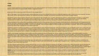 1º Parte:
Fixação:
1. O que é sistema operacional? Um sistema operacional (SO) é uma coleção de programas que inicializam o hardware do computador. Fornece rotinas básicas para controle de dispositivos. Fornece
gerência, escalonamento e interação de tarefas. Mantém a integridade de sistema.
2. Que outros sistemas operacionais, além do Windows XP você consegue lembrar?
Aqui no “Olhar Digital” você já viu muita coisa sobre sistemas operacionais. No final do ano passado fizemos inclusive um laboratório digital para avaliar o melhor entre os mais populares. Para quem
não se lembra, sistemas operacionais são os softwares mais importantes de qualquer computador, que controlam praticamente todas as funções de qualquer máquina.
Normalmente quando se fala em sistemas operacionais, três nomes aparecem logo de imediato: Linux, um sistema operacional livre; Mac OS, o sistema das máquinas da Apple; e o super popular
Windows, campeão de audiência. Mas pouca gente conhece ou experimentou o Chrome OS. Criado em 2009, o sistema é todo baseado na computação na nuvem; ou seja, ele não trabalha
necessariamente com softwares, mas com aplicativos do próprio Google. Algumas empresas como Asus, Samsung e HP já produzem notebooks equipados com o sistema.
A última atualização do Chrome OS já indica a possibilidade de trabalhar com telas sensíveis ao toque. Entre outras novidades, a lista de aplicativos foi reformulada, assim você consegue acessar seus
apps sem interromper a experiência de navegação. Há também uma caixa de buscas, que pode ser usada para pesquisar na web, em sites específicos ou até nos aplicativos instalados. Como qualquer
outro sistema operacional, você pode personalizar o visual do seu computador. Talvez a principal vantagem do sistema do Google seja a simplicidade e a velocidade – afinal ele é todo baseado em web.
Inclusive seus arquivos ficam no Google Drive, uma espécie de HD virtual.
O Windows 8, lançado em outubro do ano passado, foi a maior reformulação do sistema operacional da Microsoft. A ideia da nova plataforma é ser uma linguagem comum entre o mundo móvel, dos
tablets e smartphones, e o dos computadores. O Windows 8 se organiza através de blocos; cada um corresponde a um programa ou aplicativo diferente. A nova interface, assim como a última versão
do Chrome OS, também foi pensada para a nova geração de dispositivos com telas sensíveis ao toque. A nuvem também está presente – ao acessar um computador com o Windows 8, é possível se
logar usando uma conta pessoal. Assim, os softwares e informações que você tiver armazenadas estarão disponíveis em qualquer máquina que você utilizar.
Também no ano passado, a Apple lançou a última versão do seu sistema operacional, o Mac OS X Mountain Lion. Um das novidades foi a função “AirPlay”, que possibilita espelhar a tela do seu
computador em uma TV de alta definição sem a necessidade de fios, através da Apple TV. Por meio do iCloud – serviço de armazenamento na nuvem da Apple – as principais funções do Mountain Lion
estão sempre online: e-mails, contatos, calendário, mensagens e muito mais; tudo sincronizado automaticamente por meio da nuvem com iPads e iPhones. A Apple criou ainda o chamado Mission
Control; uma interface diferente do sistema operacional, em que cada aplicativo é transformado num ícone, como acontece nos tablets. Mais um sistema que caminha na direção das telas sensíveis ao
toque.
Finalmente, chegamos ao Linux, um sistema de código aberto. Isso significa dizer que qualquer pessoa pode usar, estudar e modificar o sistema como bem quiser. O Ubuntu é a plataforma mais
popular. Tudo funciona de maneira bem parecida com o Windows ou o Mac OS. Assim como o Chrome OS – que, aliás, também é baseado em Linux –, um dos itens que chamam a atenção aqui é a
velocidade e a leveza desse sistema operacional.
Uma última diferença importante entre os sistemas operacionais tem a ver com seu bolso: Windows 8 e Mountain Lion são pagos. Já o Chrome OS e o Ubuntu são gratuitos. Nos links logo abaixo do
vídeo desta matéria você encontra os links para baixar a última versão do Ubuntu e também do sistema operacional do Google. Aproveite para conferir o último laboratório digital sobre sistemas
operacionais. E não deixe de ver, também, como é possível instalar um sitema Mac OS num PC. Para não perder o costume, deixe sua opinião nos comentários. Qual o melhor na sua opinião? Alguém
aí já experimentou instalar um Mac OS num PC e criar um Hackintosh? Qual o resultado? Compartilhe sua experiência e suas opiniões com a galera mais conectada do Brasil. Participe!
Legenda: Aqui fala, sobre as funções do sistema operacional, enfim: O que é sistema operacional? é uma coleção de programas que inicializam o hardware do computador. São os softwares mais importantes de
qualquer computador, que controlam praticamente todas as funções de qualquer máquina. Normalmente quando se fala em sistemas operacionais, três nomes aparecem logo de imediato: Linux, um sistema
operacional livre;
Uma última diferença importante entre os sistemas operacionais tem a ver com seu bolso: Windows 8 e Mountain Lion são pagos. Já o Chrome OS e o Ubuntu são gratuitos. Nos links logo abaixo do vídeo desta
matéria você encontra os links para baixar a última versão do Ubuntu e também do sistema operacional do Google. Aproveite para conferir o último laboratório digital sobre sistemas operacionais
 