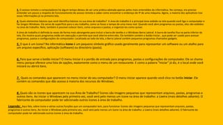 3. O acesso remoto a computadores há algum tempo deixou de ser uma prática adotada apenas pelos mais entendidos da informática. No começo, era preciso
entender um pouco a respeito do funcionamento do acesso remoto e saber como encontrar o endereço de IP de uma máquina. Agora, a maioria dos aplicativos traz
essas informações já na primeira tela.
4. Quais elementos básicos que você identifica básicos na sua área de trabalho? A área de trabalho é a principal área exibida na tela quando você liga o computador e
faz longon Windows. Ela serve de superfície para o seu trabalho, como se fosse o tampo de uma mesa real. Quando você abre programas ou pastas, eles são exibidos
na área de trabalho. Nela, também é possível colocar itens, como arquivos e pastas, e organizá-los como quiser.
A área de trabalho é definida às vezes de forma mais abrangente para incluir a barra de tarefas e a Windows Barra Lateral. A barra de tarefas fica na parte inferior da
tela. Ela mostra quais programas estão em execução e permite que você alterne entre eles. Ela também contém o botão Iniciar , que pode ser usado para acessar
programas, pastas e configurações do computador. Localizada ao lado da tela, a Barra Lateral contém pequenos programas chamados gadgets.
5. O que é um ícone? Na informática ícone é um pequeno símbolo gráfico usado geralmente para representar um software ou um atalho para
um arquivo específico, aplicação (software) ou directório (pasta).
6. Para que serve o botão iniciar? O menu Iniciar é o portão de entrada para programas, pastas e configurações do computador. Ele se chama
menu porque oferece uma lista de opções, exatamente como o menu de um restaurante. E como a palavra "Iniciar" já diz, é o local onde você
iniciará ou abrirá itens.
7. Quais os comandos que aparecem no menu iniciar do seu computador? O menu iniciar aparece quando você clica no botão iniciar. Ele
contém os comandos que dão acesso á maioria dos recursos do Windows.
8. Quais são os ícones que aparecem na sua Área de Trabalho? Ícones são imagens pequenas que representam arquivos, pastas, programas e
outros itens. Ao iniciar o Windows pela primeira vez, você verá pelo menos um ícone na área de trabalho: a Lixeira (mais detalhes adiante). O
fabricante do computador pode ter adicionado outros ícones à área de trabalho.
Legenda: Aqui fala, sobre ícone e várias outras funções que um computador tem, para funcionar. Ícones são imagens pequenas que representamarquivos, pastas,
programas e outros itens. Ao iniciar o Windows pela primeira vez, você verá pelo menos um ícone na área de trabalho: a Lixeira (mais detalhes adiante). O fabricante do
computador pode ter adicionado outros ícones à área de trabalho.
 