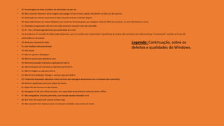 • 47. As mensagens de texto só podem ser eliminados um por um.
• 48. Não é possível selecionar várias imagens para apagar, enviar ou fazer upload. Eles devem ser feito um de cada vez.
• 49. Notificação de eventos recorrentes é dado somente uma vez e nenhum depois.
• 50. Apps estão listados em ordem alfabética com nenhuma forma de grupo, por categoria. Pode ser difícil de encontrar, se você não lembrar o nome.
• 51. Calendário programador não tem uma visão semanal e mensal é vista não zoomable.
• 52. N º. Pico / off-peak agendamento para downloads de e-mail
• 53. Se ambos wi-fi e conexão de dados estão disponíveis, que um escolhe usar é imprevisível. Experiências de usuário não concordar com a Microsoft que "normalmente" escolher wi-fi com 3G.
• LIMITAÇÕES DE RECURSOS
• 54. Nenhuma chamada de vídeo.
• 55. Sem feedback tátil para teclado.
• 56. Não Swype.
• 57. Não há suporte a flashplayer.
• 58. Não há suporte para aplicativos Java.
• 59. Nenhuma gravação chamada ou aplicação de fazê-lo.
• 60. Não há bloqueio de chamadas ou aplicativo para fazê-lo.
• 61. Não há imagens ou app para fazê-lo.
• 62. Não há auto Wallpaper Changer e nenhum app para fazê-lo.
• 63. Totalmente bloqueado aplicativos meios mínimos que interagem diretamente com o hardware não é permitido.
• 64. Nenhum equalizador para Zune player de música.
• 65. Rádio FM não funciona no alto-falante.
• 66. Navegador IE não tem refluxo de texto, sem capacidade de download e nenhuma leitura offline.
• 67. Não navegadores 3rd party permitida, com exceção aqueles baseados no IE.
• 68. Sem leitor de arquivo pdf, precisa comprar app.
• 69. Não é possível abrir arquivos zip ou rar arquivos recebidos como anexos de email.
Legenda: Continuação, sobre os
defeitos e qualidades do Windows.
 
