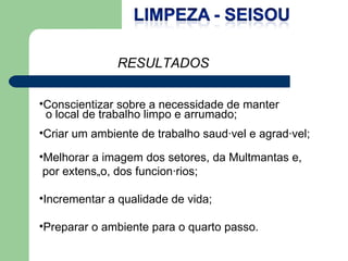 Conscientizar sobre a necessidade de manter o local de trabalho limpo e arrumado; Criar um ambiente de trabalho saudável e agradável; Melhorar a imagem dos setores, da Multmantas e, por extensão, dos funcionários; Incrementar a qualidade de vida; Preparar o ambiente para o quarto passo. RESULTADOS 