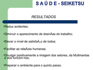 Reduz acidentes; Diminuir o aparecimento de doenças do trabalho; Elevar o nível de satisfação de todos; Facilitar as relações humanas; Divulgar positivamente a imagem dos setores, da Multmantas e dos funcionários; Preparar o ambiente para o quinto passo. RESULTADOS 