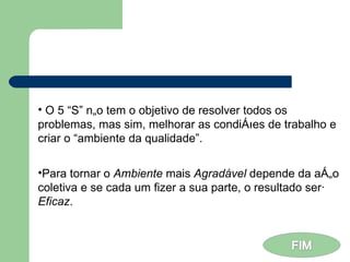 O 5 “S” não tem o objetivo de resolver todos os problemas, mas sim, melhorar as condições de trabalho e criar o “ambiente da qualidade”. Para tornar o  Ambiente  mais  Agradável  depende da ação coletiva e se cada um fizer a sua parte, o resultado será  Eficaz . 