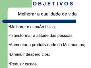 Melhorar a qualidade de vida Melhorar o espaço físico; Transformar a atitude das pessoas; Aumentar a produtividade da Multmantas; Diminuir desperdícios; Reduzir custos. 