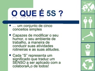 É um conjunto de cinco conceitos simples Capazes de modificar o seu humor, o seu ambiente de trabalho, a maneira de conduzir suas atividades rotineiras e as suas atitudes. Cada “S” representa um significado que traduz um SENSO a ser aplicado com a colaboração de todos! 