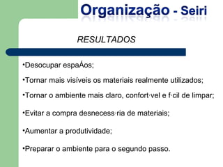 Desocupar espaços; Tornar mais visíveis os materiais realmente utilizados; Tornar o ambiente mais claro, confortável e fácil de limpar; Evitar a compra desnecessária de materiais; Aumentar a produtividade; Preparar o ambiente para o segundo passo. RESULTADOS 