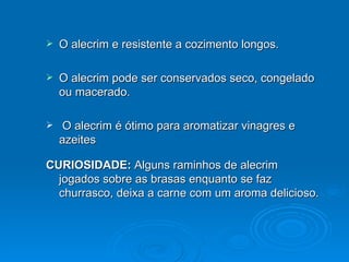 O alecrim e resistente a cozimento longos. O alecrim pode ser conservados seco, congelado ou macerado. O alecrim é ótimo para aromatizar vinagres e azeites CURIOSIDADE:  Alguns raminhos de alecrim jogados sobre as brasas enquanto se faz churrasco, deixa a carne com um aroma delicioso. 
