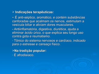 Indicações terapêuticas: -  É anti-séptico, aromático, e contém substâncias canforadas que acalmam os nervos, estimulam a vesícula biliar e aliviam dores musculares.  - Antiinflamatória, digestiva, diurética, ajuda a eliminar ácido úrico, o que explica seu longo uso contra gota e reumatismo.  Tônico do sistema nervosos e cardíaco, indicado para o estresse e cansaço físico. Na tradição popular: É afrodisíaco. 