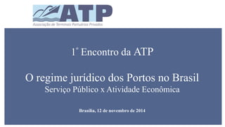 1º Encontro da ATP 
O regime jurídico dos Portos no Brasil 
Serviço Público x Atividade Econômica 
Brasília, 12 de novembro de 2014 
 