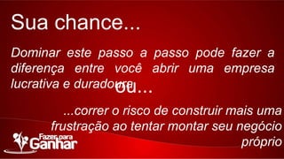 Sua chance...
Dominar este passo a passo pode fazer a diferença
entre você abrir uma empresa lucrativa e duradoura.

ou...

...correr o risco de construir mais uma frustração ao
tentar montar seu negócio próprio

 