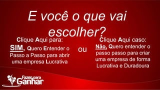 E você o que vai escolher?
Clique Aqui para:

Clique Aqui caso:

SIM, Quero Entender o

Não, Quero entender o
passo passo para criar uma
empresa de forma Lucrativa
e Duradoura

Passo a Passo para abrir uma
empresa Lucrativa

ou

 