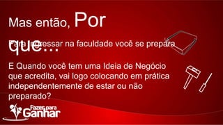 Mas então,

Por que...

Para ingressar na faculdade você se prepara
E Quando você tem uma Ideia de Negócio que
acredita, vai logo colocando em prática
independentemente de estar ou não preparado?

 