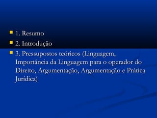  1. Resumo1. Resumo
 2. Introdução2. Introdução
 3. Pressupostos teóricos (Linguagem,3. Pressupostos teóricos (Linguagem,
Importância da Linguagem para o operador doImportância da Linguagem para o operador do
Direito, Argumentação, Argumentação e PráticaDireito, Argumentação, Argumentação e Prática
Jurídica)Jurídica)
 