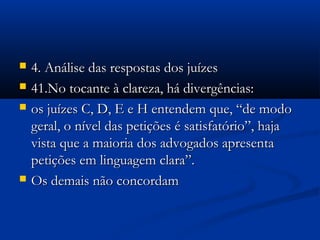  4. Análise das respostas dos juízes4. Análise das respostas dos juízes
 41.No tocante à clareza, há divergências:41.No tocante à clareza, há divergências:
 os juízes C, D, E e H entendem que, “de modoos juízes C, D, E e H entendem que, “de modo
geral, o nível das petições é satisfatório”, hajageral, o nível das petições é satisfatório”, haja
vista que a maioria dos advogados apresentavista que a maioria dos advogados apresenta
petições em linguagem clara”.petições em linguagem clara”.
 Os demais não concordamOs demais não concordam
 
