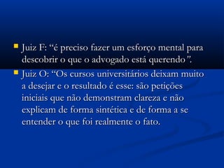  Juiz F: “é preciso fazer um esforço mental paraJuiz F: “é preciso fazer um esforço mental para
descobrir o que o advogado está querendodescobrir o que o advogado está querendo””..
 Juiz O: “Os cursos universitários deixam muitoJuiz O: “Os cursos universitários deixam muito
a desejar e o resultado é esse: são petiçõesa desejar e o resultado é esse: são petições
iniciais que não demonstram clareza e nãoiniciais que não demonstram clareza e não
explicam de forma sintética e de forma a seexplicam de forma sintética e de forma a se
entender o que foi realmente o fato.entender o que foi realmente o fato.
 
