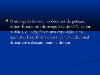  O advogado deverá, no decorrer da petição,O advogado deverá, no decorrer da petição,
expor. É requisito do artigo 282 do CPC exporexpor. É requisito do artigo 282 do CPC expor
os fatos, ou seja, fazer uma exposição, umaos fatos, ou seja, fazer uma exposição, uma
narrativa. Essa forma e essa técnica redacionalnarrativa. Essa forma e essa técnica redacional
da narrativa deixam muito a desejar.da narrativa deixam muito a desejar.
 