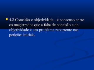  4.2 Concisão e objetividade - é consenso entre4.2 Concisão e objetividade - é consenso entre
os magistrados que a falta de concisão e deos magistrados que a falta de concisão e de
objetividade é um problema recorrente nasobjetividade é um problema recorrente nas
petições iniciais.petições iniciais.
 