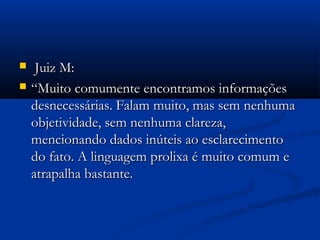  Juiz M:Juiz M:
 ““Muito comumente encontramos informaçõesMuito comumente encontramos informações
desnecessárias. Falam muito, mas sem nenhumadesnecessárias. Falam muito, mas sem nenhuma
objetividade, sem nenhuma clareza,objetividade, sem nenhuma clareza,
mencionando dados inúteis ao esclarecimentomencionando dados inúteis ao esclarecimento
do fato. A linguagem prolixa é muito comum edo fato. A linguagem prolixa é muito comum e
atrapalha bastante.atrapalha bastante.
 